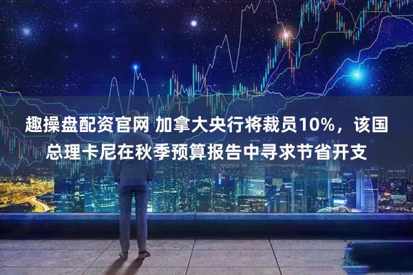 趣操盘配资官网 加拿大央行将裁员10%,该国总理卡尼在秋季预算报告中寻求节省开支