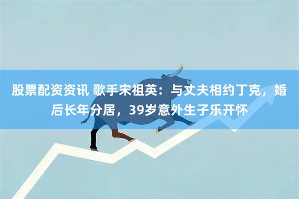 股票配资资讯 歌手宋祖英:与丈夫相约丁克,婚后长年分居,39岁意外生子乐开怀