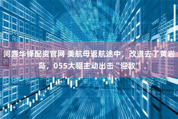 河源华锋配资官网 美航母返航途中,改道去了黄岩岛,055大驱主动出击“迎敌”