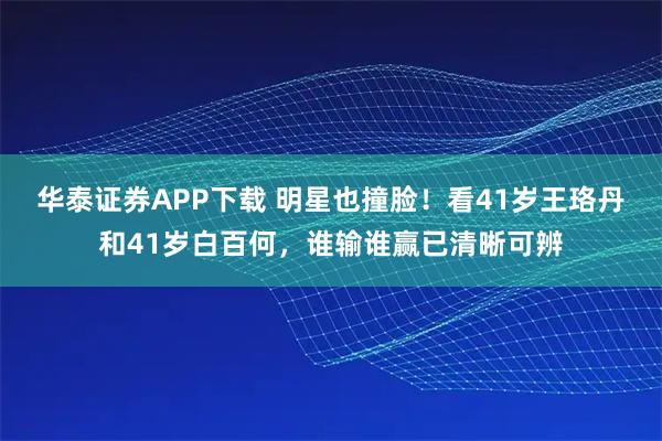 华泰证券APP下载 明星也撞脸!看41岁王珞丹和41岁白百何,谁输谁赢已清晰可辨