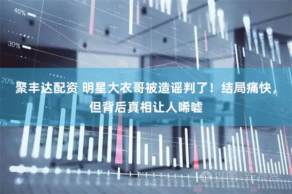 聚丰达配资 明星大衣哥被造谣判了!结局痛快,但背后真相让人唏嘘