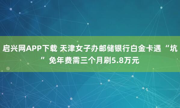 启兴网APP下载 天津女子办邮储银行白金卡遇 “坑” 免年费需三个月刷5.8万元