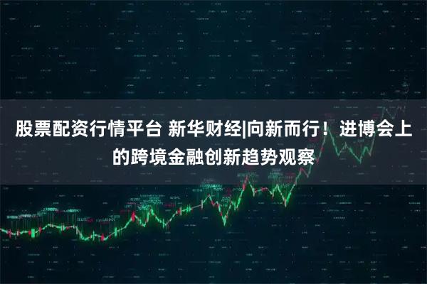 股票配资行情平台 新华财经|向新而行！进博会上的跨境金融创新趋势观察