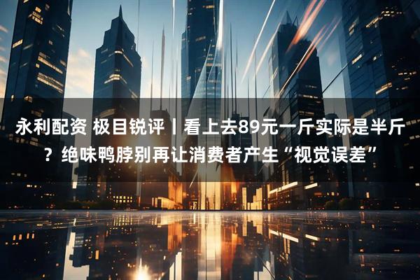 永利配资 极目锐评丨看上去89元一斤实际是半斤？绝味鸭脖别再让消费者产生“视觉误差”
