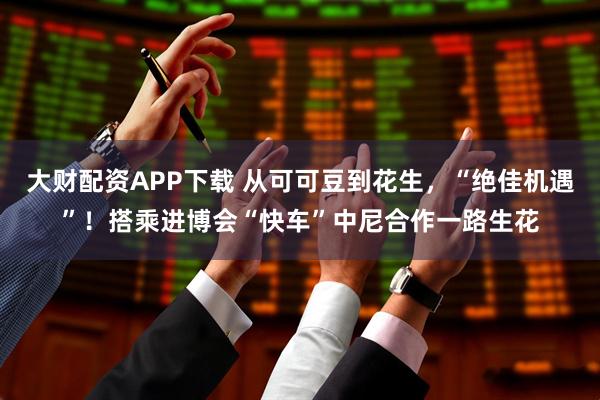 大财配资APP下载 从可可豆到花生，“绝佳机遇”！搭乘进博会“快车”中尼合作一路生花