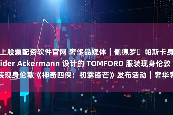 线上股票配资软件官网 奢侈品媒体｜佩德罗・帕斯卡身着由品牌创意总监 Haider Ackermann 设计的 TOMFORD 服装现身伦敦《神奇四侠：初露锋芒》发布活动｜奢华奢侈媒体 TOM FORD