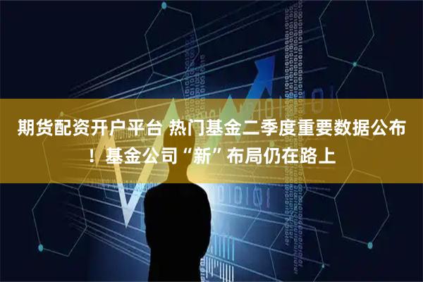 期货配资开户平台 热门基金二季度重要数据公布！基金公司“新”布局仍在路上