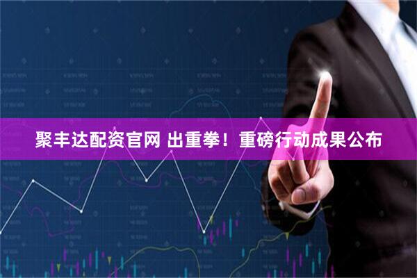 聚丰达配资官网 出重拳！重磅行动成果公布