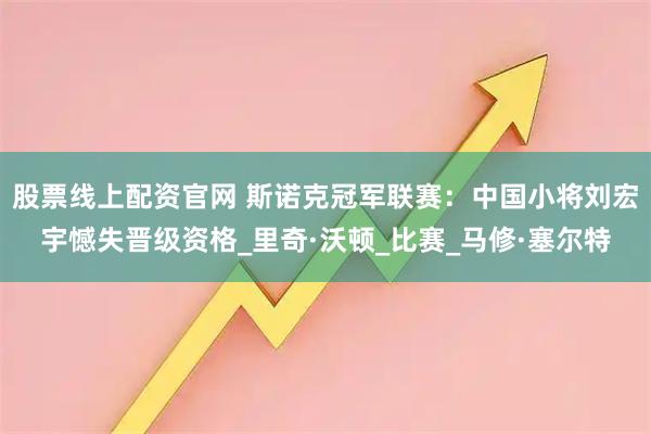 股票线上配资官网 斯诺克冠军联赛:中国小将刘宏宇憾失晋级资格_里奇·沃顿_比赛_马修·塞尔特