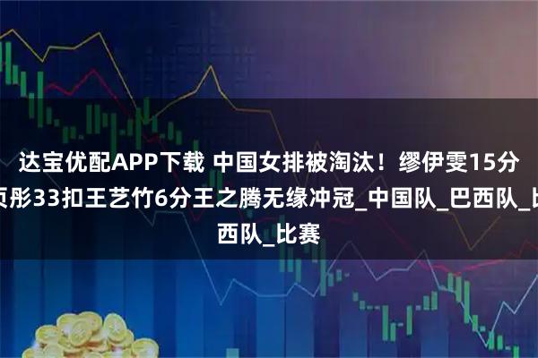 达宝优配APP下载 中国女排被淘汰!缪伊雯15分周页彤33扣王艺竹6分王之腾无缘冲冠_中国队_巴西队_比赛
