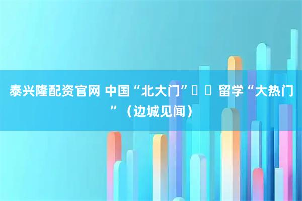 泰兴隆配资官网 中国“北大门” 留学“大热门”(边城见闻)