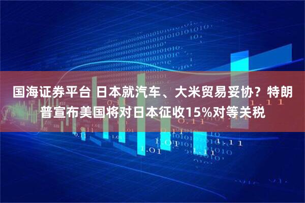 国海证券平台 日本就汽车、大米贸易妥协?特朗普宣布美国将对日本征收15%对等关税
