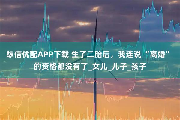 纵信优配APP下载 生了二胎后,我连说 “离婚” 的资格都没有了_女儿_儿子_孩子