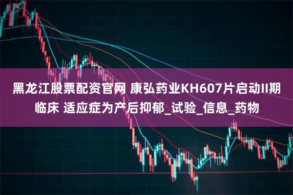 黑龙江股票配资官网 康弘药业KH607片启动II期临床 适应症为产后抑郁_试验_信息_药物