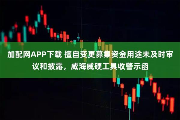 加配网APP下载 擅自变更募集资金用途未及时审议和披露,威海威硬工具收警示函
