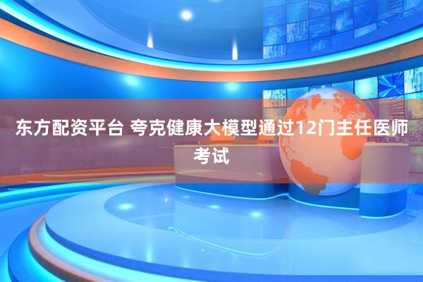 东方配资平台 夸克健康大模型通过12门主任医师考试