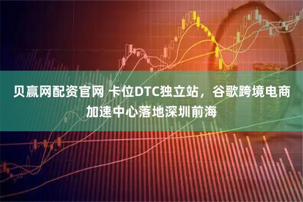贝赢网配资官网 卡位DTC独立站，谷歌跨境电商加速中心落地深圳前海