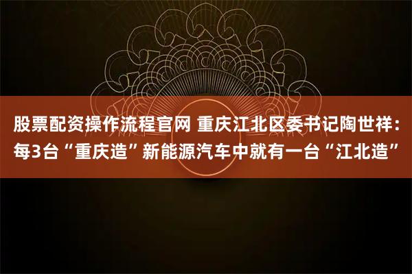 股票配资操作流程官网 重庆江北区委书记陶世祥:每3台“重庆造”新能源汽车中就有一台“江北造”