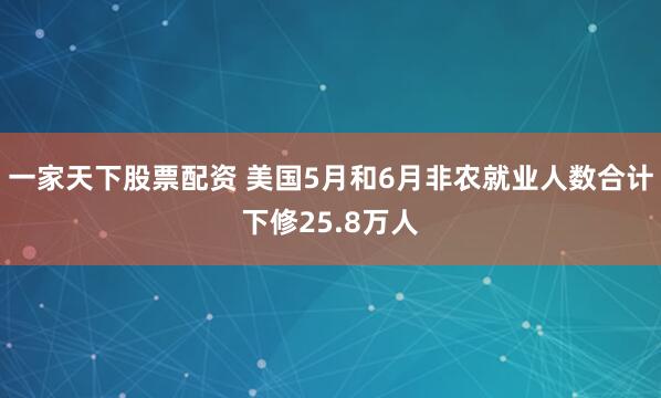 一家天下股票配资 美国5月和6月非农就业人数合计下修25.8万人