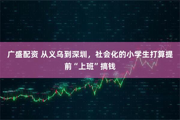 广盛配资 从义乌到深圳，社会化的小学生打算提前“上班”搞钱