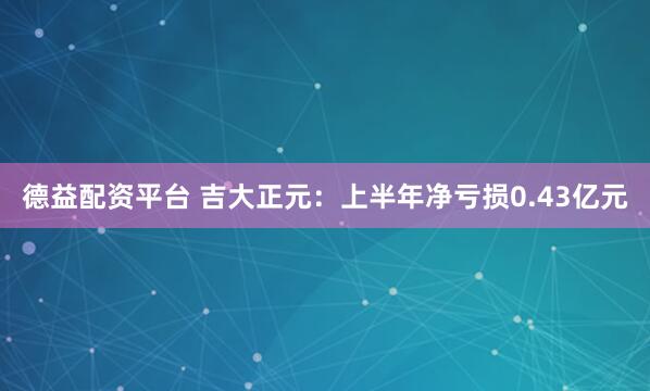 德益配资平台 吉大正元：上半年净亏损0.43亿元