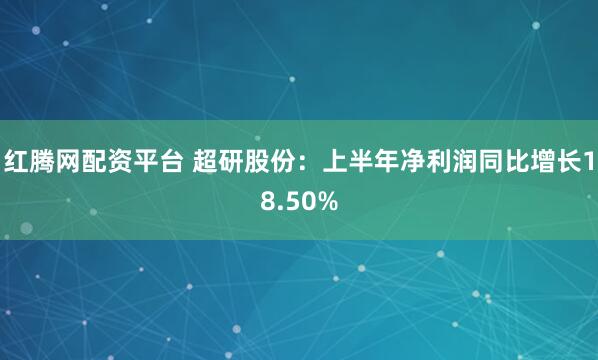 红腾网配资平台 超研股份：上半年净利润同比增长18.50%
