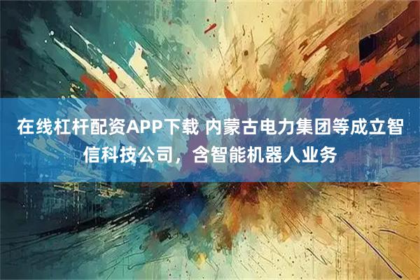 在线杠杆配资APP下载 内蒙古电力集团等成立智信科技公司,含智能机器人业务