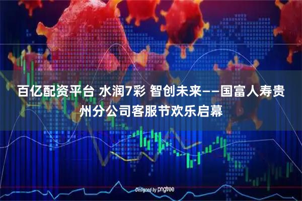百亿配资平台 水润7彩 智创未来——国富人寿贵州分公司客服节欢乐启幕