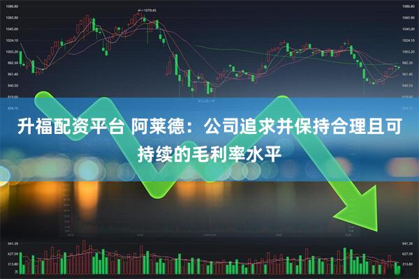升福配资平台 阿莱德:公司追求并保持合理且可持续的毛利率水平