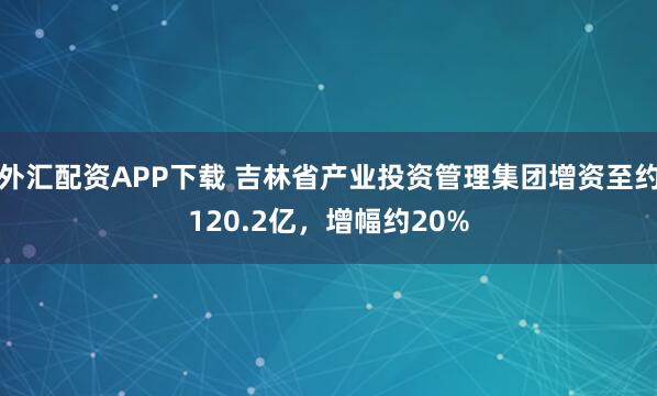 外汇配资APP下载 吉林省产业投资管理集团增资至约120.2亿,增幅约20%