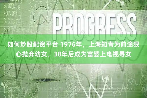 如何炒股配资平台 1976年，上海知青为前途狠心抛弃幼女，38年后成为富婆上电视寻女