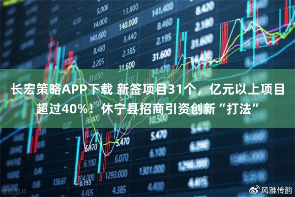 长宏策略APP下载 新签项目31个，亿元以上项目超过40%！休宁县招商引资创新“打法”