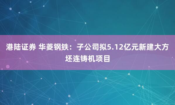 港陆证券 华菱钢铁：子公司拟5.12亿元新建大方坯连铸机项目