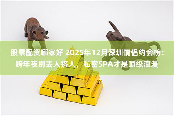 股票配资哪家好 2025年12月深圳情侣约会榜：跨年夜别去人挤人，私密SPA才是顶级浪漫