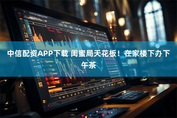 中信配资APP下载 闺蜜局天花板！在家楼下办下午茶