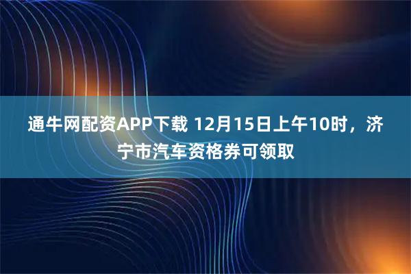 通牛网配资APP下载 12月15日上午10时,济宁市汽车资格券可领取