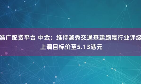 浩广配资平台 中金：维持越秀交通基建跑赢行业评级 上调目标价至5.13港元