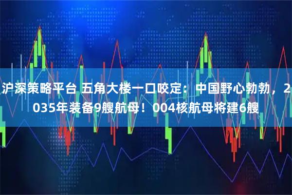 沪深策略平台 五角大楼一口咬定:中国野心勃勃,2035年装备9艘航母!004核航母将建6艘