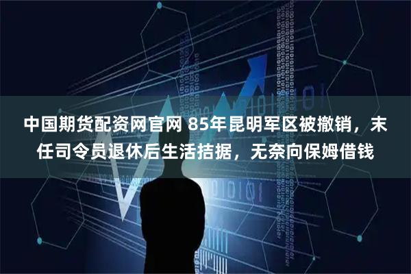 中国期货配资网官网 85年昆明军区被撤销，末任司令员退休后生活拮据，无奈向保姆借钱