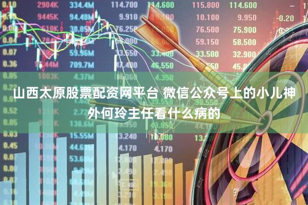 山西太原股票配资网平台 微信公众号上的小儿神外何玲主任看什么病的