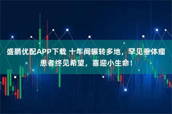 盛鹏优配APP下载 十年间辗转多地，罕见垂体瘤患者终见希望，喜迎小生命！