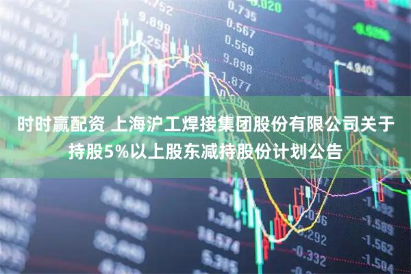 时时赢配资 上海沪工焊接集团股份有限公司关于持股5%以上股东减持股份计划公告