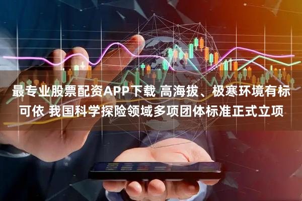 最专业股票配资APP下载 高海拔、极寒环境有标可依 我国科学探险领域多项团体标准正式立项