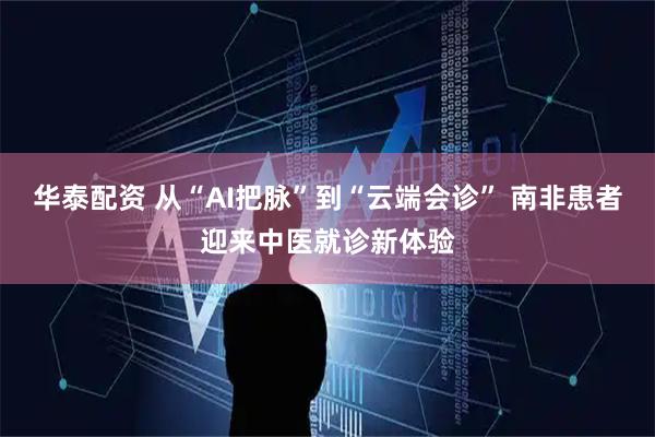 华泰配资 从“AI把脉”到“云端会诊” 南非患者迎来中医就诊新体验
