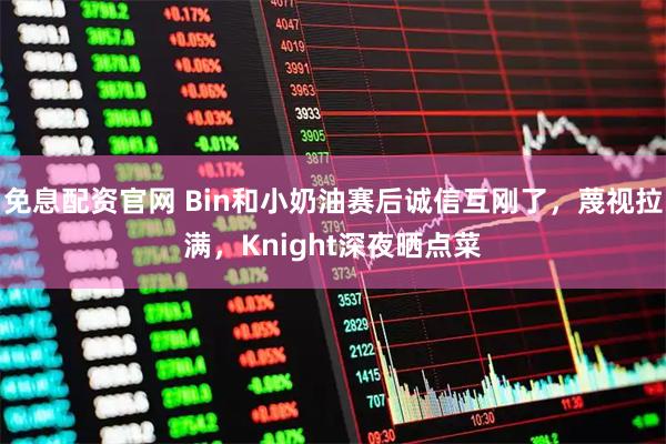 免息配资官网 Bin和小奶油赛后诚信互刚了，蔑视拉满，Knight深夜晒点菜