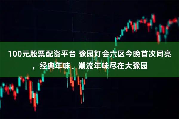 100元股票配资平台 豫园灯会六区今晚首次同亮，经典年味、潮流年味尽在大豫园