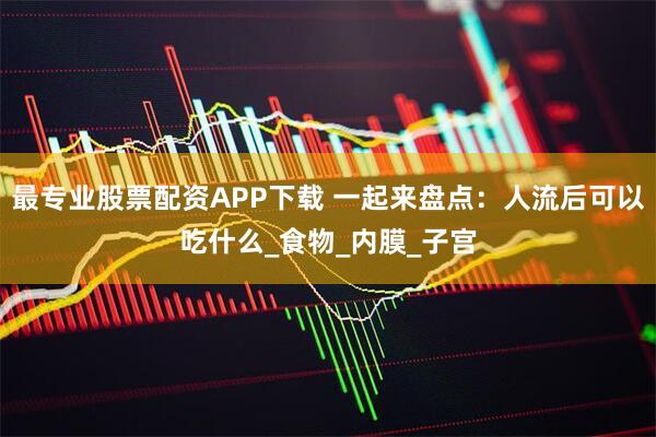 最专业股票配资APP下载 一起来盘点：人流后可以吃什么_食物_内膜_子宫