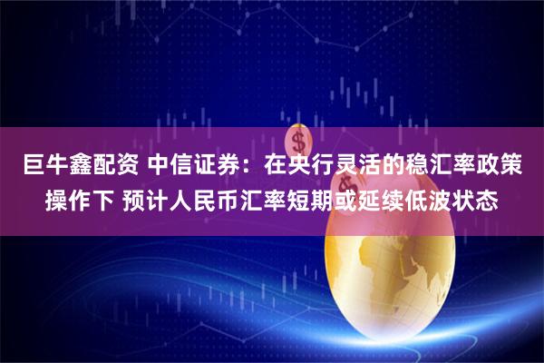 巨牛鑫配资 中信证券：在央行灵活的稳汇率政策操作下 预计人民币汇率短期或延续低波状态