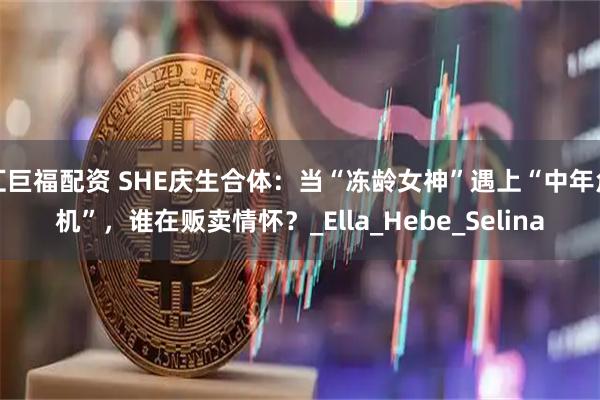 汇巨福配资 SHE庆生合体：当“冻龄女神”遇上“中年危机”，谁在贩卖情怀？_Ella_Hebe_Selina