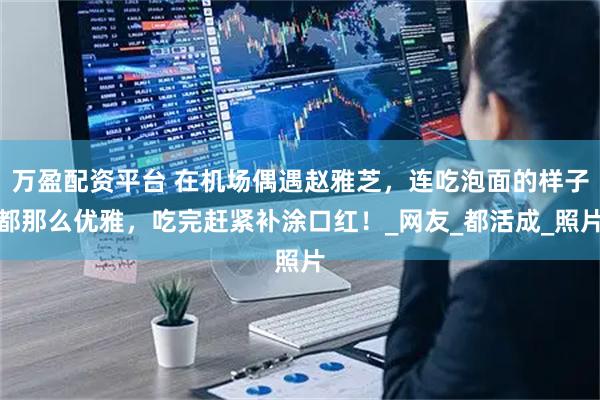 万盈配资平台 在机场偶遇赵雅芝，连吃泡面的样子都那么优雅，吃完赶紧补涂口红！_网友_都活成_照片